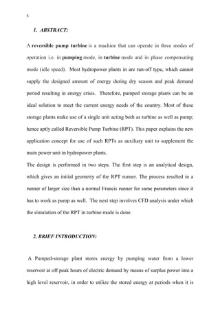 5
1. ABSTRACT:
A reversible pump turbine is a machine that can operate in three modes of
operation i.e. in pumping mode, in turbine mode and in phase compensating
mode (idle speed). Most hydropower plants in are run-off type, which cannot
supply the designed amount of energy during dry season and peak demand
period resulting in energy crisis. Therefore, pumped storage plants can be an
ideal solution to meet the current energy needs of the country. Most of these
storage plants make use of a single unit acting both as turbine as well as pump;
hence aptly called Reversible Pump Turbine (RPT). This paper explains the new
application concept for use of such RPTs as auxiliary unit to supplement the
main power unit in hydropower plants.
The design is performed in two steps. The first step is an analytical design,
which gives an initial geometry of the RPT runner. The process resulted in a
runner of larger size than a normal Francis runner for same parameters since it
has to work as pump as well. The next step involves CFD analysis under which
the simulation of the RPT in turbine mode is done.
2. BRIEF INTRODUCTION:
A Pumped-storage plant stores energy by pumping water from a lower
reservoir at off peak hours of electric demand by means of surplus power into a
high level reservoir, in order to utilize the stored energy at periods when it is
 