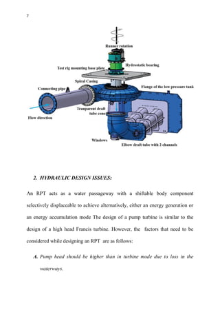 7
2. HYDRAULIC DESIGN ISSUES:
An RPT acts as a water passageway with a shiftable body component
selectively displaceable to achieve alternatively, either an energy generation or
an energy accumulation mode The design of a pump turbine is similar to the
design of a high head Francis turbine. However, the factors that need to be
considered while designing an RPT are as follows:
A. Pump head should be higher than in turbine mode due to loss in the
waterways.
 
