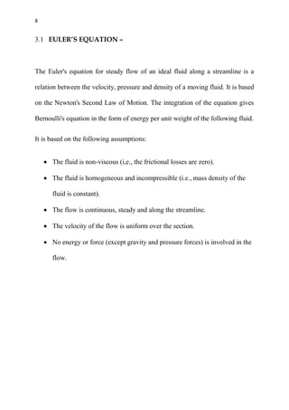 8
3.1 EULER’S EQUATION –
The Euler's equation for steady flow of an ideal fluid along a streamline is a
relation between the velocity, pressure and density of a moving fluid. It is based
on the Newton's Second Law of Motion. The integration of the equation gives
Bernoulli's equation in the form of energy per unit weight of the following fluid.
It is based on the following assumptions:
 The fluid is non-viscous (i,e., the frictional losses are zero).
 The fluid is homogeneous and incompressible (i.e., mass density of the
fluid is constant).
 The flow is continuous, steady and along the streamline.
 The velocity of the flow is uniform over the section.
 No energy or force (except gravity and pressure forces) is involved in the
flow.
 