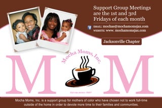 MOMMocha Moms, Inc. is a support group for mothers of color who have chosen not to work full-time
outside of the home in order to devote more time to their families and communities.
Support Group Meetings
are the 1st and 3rd
Fridays of each month
email: mochas@mochamomsjax.com
website: www. mochamomsjax.com
Jacksonville Chapter
 