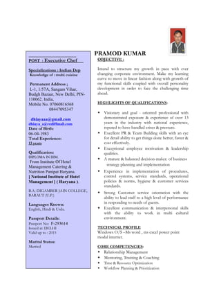 PRAMOD KUMAR
OBJECTIVE :
Intend to structure my growth in pace with ever
changing corporate environment. Make my learning
curve to move in linear fashion along with growth of
my functional skills coupled with overall personality
development in order to face the challenging time
ahead.
HIGHLIGHTS OF QUALIFICATIONS:
 Visionary and goal - oriented professional with
demonstrated exposure & experience of over 13
years in the industry with national experience,
reputed to have handled crises & pressure.
 Excellent PR & Team Building skills with an eye
for detail ability to get things done better, faster &
cost effectively.
 Exceptional employee motivation & leadership
qualities.
 A mature & balanced decision-maker. of business
 Strong exposure and unders strategy planning and implementation
 Experience in implementation of procedures,
control systems, service standards, operational
policies & norms, hygiene & customer services
standards.
 Strong Customer service orientation with the
ability to lead staff to a high level of performance
in responding to needs of guests.
 Excellent communication & interpersonal skills
with the ability to work in multi cultural
environment.
TECHNICAL PROFILE
Windows O/S –Ms word , ms excel power point
modal internet.
CORE COMPETENCIES:
 Relationship Management
 Mentoring, Training & Coaching
 Time & Resource Optimization
 Workflow Planning & Prioritization
POST : Executive Chef
Specializations : Indian Dep
Knowledge of : multi cuisine
Permanent Address ;
L-1, 1/57A, Sangam Vihar,
Budgh Bazaar, New Delhi, PIN-
110062. India,
Mobile No. 07060816568
08447095347
dhiayaaa@gmail.com
dhiaya_s@rediffmail.com
Date of Birth:
06-04-1983
Total Experience:
13 years
Qualification:
DIPLOMA IN IHM.
From Institute Of Hotel
Management Catering &
Nutrition Panipat Haryana.
[ National Institute of Hotel
Management ] ( Haryana ).
B.A. DIGAMBER JAIN COLLEGE,
BARAUT (U.P.)
Languages Known:
English, Hindi & Urdu.
Passport Details:
Passport No: F-293614
Issued at: DELHI
Valid up to : 2015
Marital Status:
Married
 
