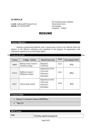 RESUME
Career Objective:
Seeking a professional platform with a strong desire to put in my inherent skills and
abilities to the effective utilization and contribute to the progress of organization with
subsequent expansion in my knowledge sphere.
Academic Details
Course College / School Board/University Year Percentage/CGPA
BBM
Bishop cotton women’s
Christian college.
Bangalore
University.
2015 57%
II PUC
Baldwin women’s
Methodist college.
Department of Pre
University
Education,
Karnataka.
2012 65%
SSLC Xaviers high school.
Department of Pre
University
Education,
Karnataka.
2010 47%
Technical Skills
• Basics in computer science (MSOffice).
• Tally 9.0.
BBM Project
Title Working capital management
Page 1 of 3
SUSHMA.R
e-mail: sushmaraj012@gmail.com
Mobile:+91 9916562890
No.9 chinnaswamy mudaliar
Street tasker town ,
shivajinagar
bangalore – 560051
 