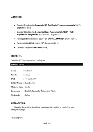ACTIVITIES:
• Course Completed in Corporate HR Certificate Programme on July 2012 -
September 2012.
• Course Completed in Computer Basic Fundamentals / ERP – Tally –
9.0[version] Programme in July 2013 - August 2013.
• Participated in certificated course on CAPITAL MARKET on 2013-2014.
• Participated in RYLA held on17th
September 2013
• Course Completed in FICO on 2014.
HOBBIES:
Watching TV, listening to music, surfing net.
Personal Details
Name : Sushma.R
Gender : Female
DOB : 16th
march 1995
Father Name : Raja (LATE)
Mothers Name : Sheela
Languages : English, Kannada, Telugu and Tamil.
Nationality : Indian.
DECLARATION:
I hereby declare that the above mentioned information is true to the best
of my knowledge.
Thanking you,
Page 2 of 3
 