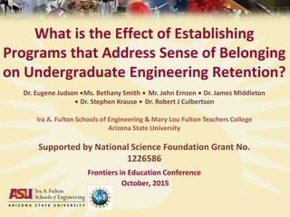 What is the Effect of Establishing
Programs that Address Sense of Belonging
on Undergraduate Engineering Retention?
Frontiers in Education Conference
October, 2015
Dr. Eugene Judson ∙Ms. Bethany Smith ∙ Mr. John Ernzen ∙ Dr. James Middleton
∙ Dr. Stephen Krause ∙ Dr. Robert J Culbertson
Ira A. Fulton Schools of Engineering & Mary Lou Fulton Teachers College
Arizona State University
Supported by National Science Foundation Grant No.
1226586
 