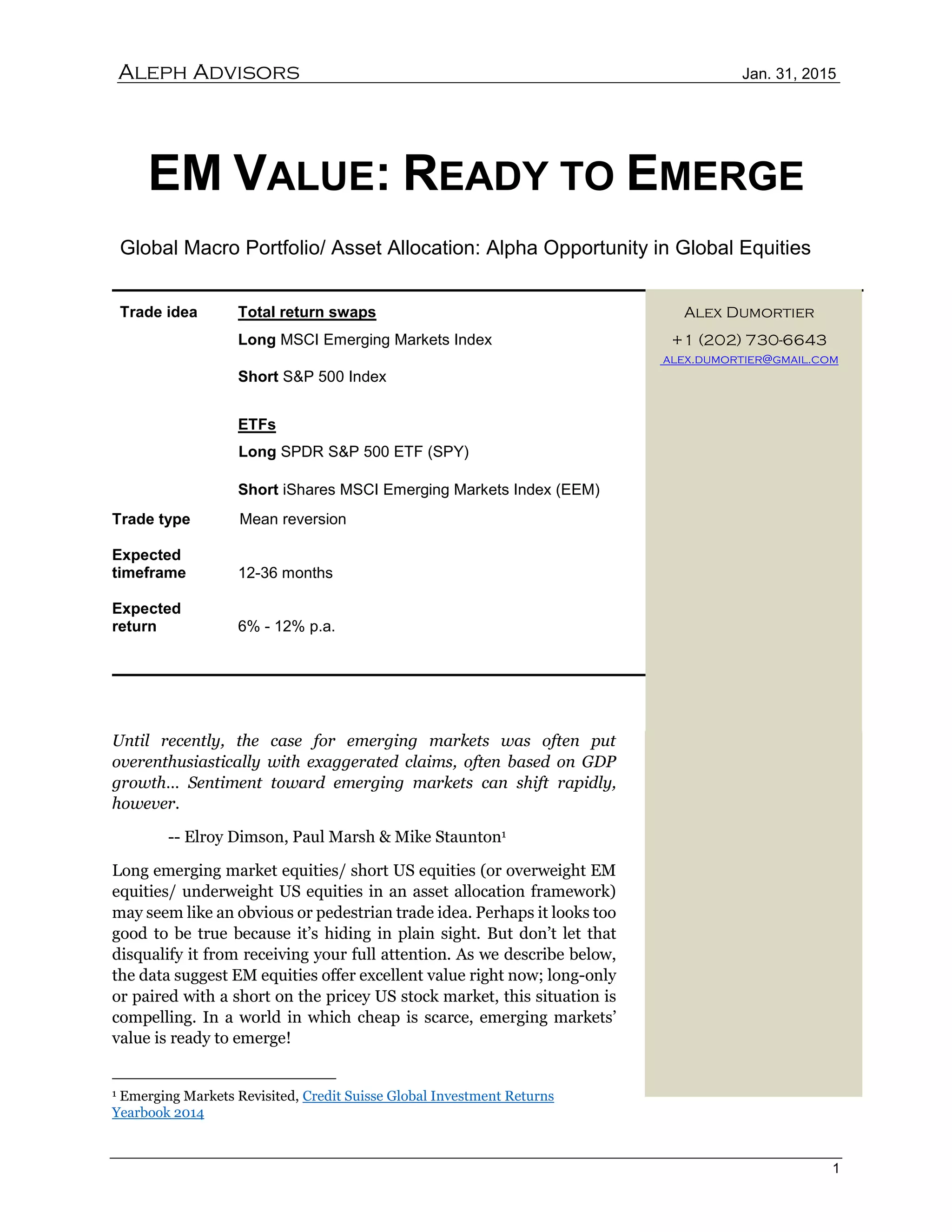 Aleph Advisors Jan. 31, 2015
1
EM VALUE: READY TO EMERGE
Global Macro Portfolio/ Asset Allocation: Alpha Opportunity in Global Equities
Trade idea Total return swaps Alex Dumortier
Long MSCI Emerging Markets Index +1 (202) 730-6643
alex.dumortier@gmail.com
Short S&P 500 Index
ETFs
Long SPDR S&P 500 ETF (SPY)
Short iShares MSCI Emerging Markets Index (EEM)
Trade type Mean reversion
Expected
timeframe 12-36 months
Expected
return 6% - 12% p.a.
Until recently, the case for emerging markets was often put
overenthusiastically with exaggerated claims, often based on GDP
growth… Sentiment toward emerging markets can shift rapidly,
however.
-- Elroy Dimson, Paul Marsh & Mike Staunton1
Long emerging market equities/ short US equities (or overweight EM
equities/ underweight US equities in an asset allocation framework)
may seem like an obvious or pedestrian trade idea. Perhaps it looks too
good to be true because it’s hiding in plain sight. But don’t let that
disqualify it from receiving your full attention. As we describe below,
the data suggest EM equities offer excellent value right now; long-only
or paired with a short on the pricey US stock market, this situation is
compelling. In a world in which cheap is scarce, emerging markets’
value is ready to emerge!
1 Emerging Markets Revisited, Credit Suisse Global Investment Returns
Yearbook 2014
 