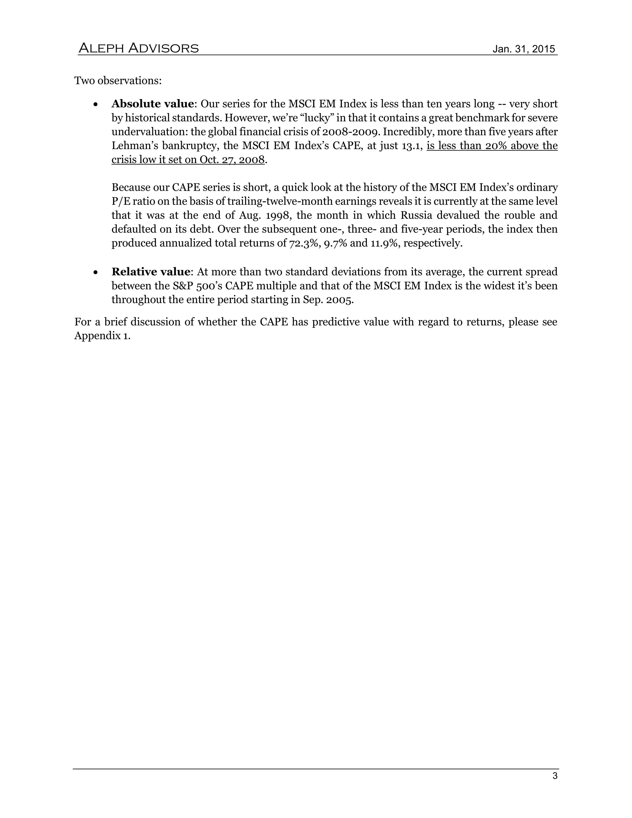 Aleph Advisors Jan. 31, 2015
3
Two observations:
 Absolute value: Our series for the MSCI EM Index is less than ten years long -- very short
by historical standards. However, we’re “lucky” in that it contains a great benchmark for severe
undervaluation: the global financial crisis of 2008-2009. Incredibly, more than five years after
Lehman’s bankruptcy, the MSCI EM Index’s CAPE, at just 13.1, is less than 20% above the
crisis low it set on Oct. 27, 2008.
Because our CAPE series is short, a quick look at the history of the MSCI EM Index’s ordinary
P/E ratio on the basis of trailing-twelve-month earnings reveals it is currently at the same level
that it was at the end of Aug. 1998, the month in which Russia devalued the rouble and
defaulted on its debt. Over the subsequent one-, three- and five-year periods, the index then
produced annualized total returns of 72.3%, 9.7% and 11.9%, respectively.
 Relative value: At more than two standard deviations from its average, the current spread
between the S&P 500’s CAPE multiple and that of the MSCI EM Index is the widest it’s been
throughout the entire period starting in Sep. 2005.
For a brief discussion of whether the CAPE has predictive value with regard to returns, please see
Appendix 1.
 