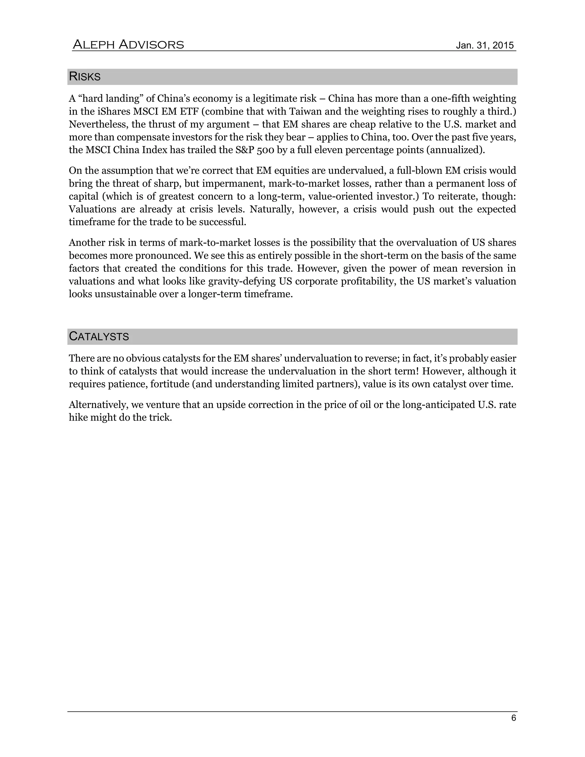 Aleph Advisors Jan. 31, 2015
6
RISKS
A “hard landing” of China’s economy is a legitimate risk – China has more than a one-fifth weighting
in the iShares MSCI EM ETF (combine that with Taiwan and the weighting rises to roughly a third.)
Nevertheless, the thrust of my argument – that EM shares are cheap relative to the U.S. market and
more than compensate investors for the risk they bear – applies to China, too. Over the past five years,
the MSCI China Index has trailed the S&P 500 by a full eleven percentage points (annualized).
On the assumption that we’re correct that EM equities are undervalued, a full-blown EM crisis would
bring the threat of sharp, but impermanent, mark-to-market losses, rather than a permanent loss of
capital (which is of greatest concern to a long-term, value-oriented investor.) To reiterate, though:
Valuations are already at crisis levels. Naturally, however, a crisis would push out the expected
timeframe for the trade to be successful.
Another risk in terms of mark-to-market losses is the possibility that the overvaluation of US shares
becomes more pronounced. We see this as entirely possible in the short-term on the basis of the same
factors that created the conditions for this trade. However, given the power of mean reversion in
valuations and what looks like gravity-defying US corporate profitability, the US market’s valuation
looks unsustainable over a longer-term timeframe.
CATALYSTS
There are no obvious catalysts for the EM shares’ undervaluation to reverse; in fact, it’s probably easier
to think of catalysts that would increase the undervaluation in the short term! However, although it
requires patience, fortitude (and understanding limited partners), value is its own catalyst over time.
Alternatively, we venture that an upside correction in the price of oil or the long-anticipated U.S. rate
hike might do the trick.
 