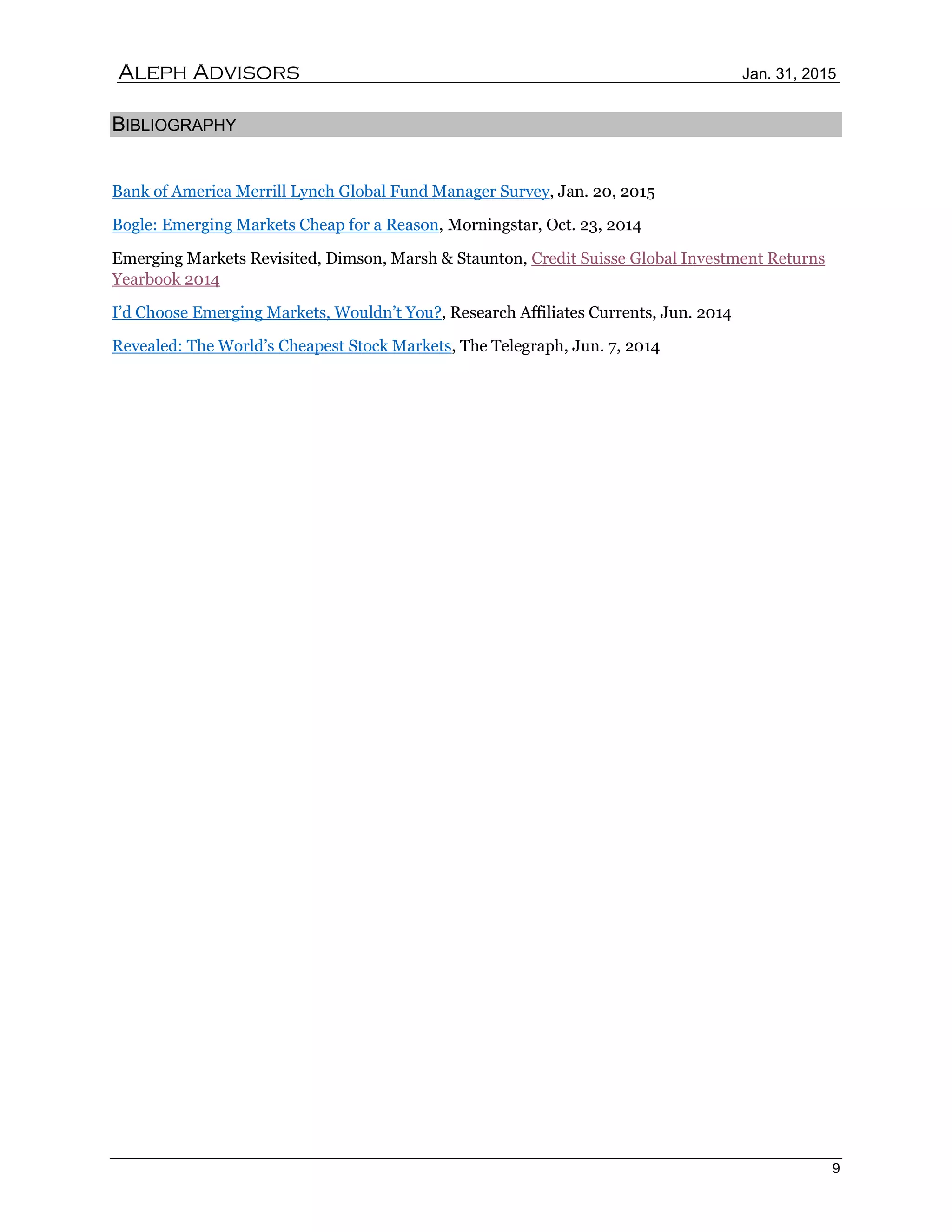 Aleph Advisors Jan. 31, 2015
9
BIBLIOGRAPHY
Bank of America Merrill Lynch Global Fund Manager Survey, Jan. 20, 2015
Bogle: Emerging Markets Cheap for a Reason, Morningstar, Oct. 23, 2014
Emerging Markets Revisited, Dimson, Marsh & Staunton, Credit Suisse Global Investment Returns
Yearbook 2014
I’d Choose Emerging Markets, Wouldn’t You?, Research Affiliates Currents, Jun. 2014
Revealed: The World’s Cheapest Stock Markets, The Telegraph, Jun. 7, 2014
 
