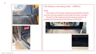 Caterpillar: Confidential Green
1.
ECA: Replace a new sealing rubber （5989311）
Note:
The corners of the door sealing strip should be smooth,
so that it can be pressed to cab when the door is closed.
The joint of the sealing strip (the starting position of
pasting) should be left at the bottom of the door.
 
