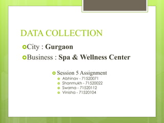 DATA COLLECTION
 Session 5 Assignment
 Abhinav - 71520071
 Shanmukh - 71520022
 Swarna - 71520112
 Vinisha - 71520104
City : Gurgaon
Business : Spa & Wellness Center
 