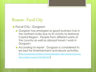 Reason : Focal City
 Focal City : Gurgaon
 Gurgaon has emerged as good business hub in
the northern India due to its vicinity to National
Capital Region . People from different parts of
the country as well as abroad travel / work in
Gurgaon.
 According to report , Gurgaon is considered to
be best for Entertainment and leisure activities.
(http://indiatoday.intoday.in/story/india-best-cities-winners-and-why-
they-made-it-survey/1/251350.html)
 
