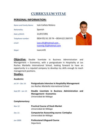 CURRICULUM VITAE 
PERSONAL INFORMATION: 
Name and Family Name: Iván Cañete Molero 
Nationality: Spanish 
Date of Birth: 21/07/1991 
Telephone number: 0034 952 61 39 74 – 0034 622 268 972 
email: ivan.c91@hotmail.com ivanmlg.91@hotmail.com 
Skype: ivancm91 
Objective: Double licentiate in Business Administration and Management + Economics, with a postgraduate in Hospitality at Les Roches Marbella International School, looking forward to have an opportunity in a reputed company to develop my skills enough to reach management positions. 
Studies: 
Academic: 
Jul 14 – Dec 14: Postgraduate Intensive in Hospitality Management 
Les Roches Marbella International School 
Sept 09 – Jun 14: Double Licentiate in Business Administration and Management + Economics 
Universidad de Málaga 
Complementary: 
Nov 12: Practical Course of Stock Market 
Universidad de Málaga 
Dec 11: Computerize Accounting course: Contaplus 
Universidad de Málaga 
Jun 2009: Professional Lifeguard Course 
Seguriocio  