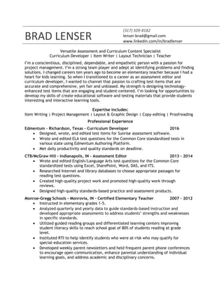 BRAD LENSER
(317) 509-8182
lenser.brad@gmail.com
www.linkedin.com/in/bradlenser
Versatile Assessment and Curriculum Content Specialist
Curriculum Developer | Item Writer | Layout Technician | Teacher
I’m a conscientious, disciplined, dependable, and empathetic person with a passion for
project management. I’m a strong team player and adept at identifying problems and finding
solutions. I changed careers ten years ago to become an elementary teacher because I had a
heart for kids learning. So when I transitioned to a career as an assessment editor and
curriculum developer, I wanted to channel that passion to crafting test items that are
accurate and comprehensive, yet fair and unbiased. My strength is designing technology-
enhanced test items that are engaging and student-centered. I’m looking for opportunities to
develop my skills of create educational software and testing materials that provide students
interesting and interactive learning tools.
Expertise includes:
Item Writing | Project Management | Layout & Graphic Design | Copy-editing | Proofreading
Professional Experience
Edmentum – Richardson, Texas – Curriculum Developer 2016
 Designed, wrote, and edited test items for Sunrise assessment software.
 Wrote and edited ELA test questions for the Common Core standardized tests in
various state using Edmentum Authoring Platform.
 Met daily productivity and quality standards on deadline.
CTB/McGraw Hill – Indianapolis, IN - Assessment Editor 2013 – 2014
 Wrote and edited English/Language Arts test questions for the Common Core
standardized tests using Excel, SharePoint, Word, DAS, and ITS.
 Researched Internet and library databases to choose appropriate passages for
reading test questions.
 Created high-quality project work and promoted high-quality work through
reviews.
 Designed high-quality standards-based practice and assessment products.
Monroe-Gregg Schools - Monrovia, IN – Certified Elementary Teacher 2007 – 2012
 Instructed in elementary grades 1-5.
 Analyzed quarterly and yearly data to guide standards-based instruction and
developed appropriate assessments to address students’ strengths and weaknesses
in specific standards.
 Utilized guided reading groups and differentiated learning centers improving
student literacy skills to reach school goal of 80% of students reading at grade
level.
 Instituted RTI to help identify students who were at-risk who may qualify for
special-education services.
 Developed weekly parent newsletters and held frequent parent phone conferences
to encourage open communication, enhance parental understanding of individual
learning goals, and address academic and disciplinary concerns.
 