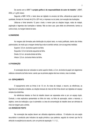 5

        De acordo com a ABNT “o projeto gráfico é de responsabilidade do autor do trabalho”. (ABNT,
2002, p. 5, grifo nosso).
        Segundo a NBR 14724, o texto deve ser digitado no anverso da folha, utilizando-se papel de boa
qualidade, formato A4, formato A4 (210 x 297 mm), e impresso na cor preta, com exceção das ilustrações.
        Utiliza-se a fonte tamanho 12 para o texto; e menor para as citações longas, notas de rodapé,
paginação e legendas das ilustrações e tabelas. Não se deve usar, para efeito de alinhamento, barras ou
outros sinais, na margem lateral do texto.


4.2 MARGENS


        As margens são formadas pela distribuição do próprio texto, no modo justificado, dentro dos limites
padronizados, de modo que a margem direita fique reta no sentido vertical, com as seguintes medidas:
        Superior: 3,0 cm. da borda superior da folha
        Esquerda: 3,0 cm da borda esquerda da folha.
        Direita: 2,0 cm. da borda direita da folha;
        Inferior: 2,0 cm. da borda inferior da folha.


4.3 PAGINAÇÃO


        A numeração deve ser colocada no canto superior direito, a 2 cm. da borda do papel com algarismos
arábicos e tamanho da fonte menor, sendo que na primeira página não leva número, mas é contada.


4.4 - ESPAÇAMENTO


        O espaçamento entre as linhas é de 1,5 cm. As notas de rodapé, o resumo, as referências, as
legendas de ilustrações e tabelas, as citações textuais de mais de três linhas devem ser digitadas em espaço
simples de entrelinhas.
        As referências listadas no final do trabalho devem ser separadas entre si por um espaço duplo.
Contudo, a nota explicativa apresentada na folha de rosto, na folha de aprovação, sobre a natureza, o
objetivo, nome da instituição a que é submetido e a área de concentração do trabalho deve ser alinhada do
meio da margem para a direita.
4.5- DIVISÃO DO TEXTO


        Na numeração das seções devem ser utilizados algarismos arábicos. O indicativo de uma seção
secundária é constituído pelo indicativo da seção primária a que pertence, seguido do número que lhe foi
atribuído na seqüência do assunto, com um ponto de separação: 1.1; 1.2...
 