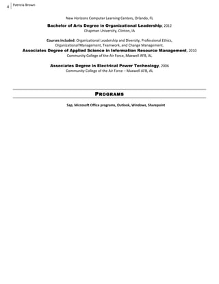 4
Patricia Brown
New Horizons Computer Learning Centers, Orlando, FL
Bachelor of Arts Degree in Organizational Leadership, 2012
Chapman University, Clinton, IA
Courses included: Organizational Leadership and Diversity, Professional Ethics,
Organizational Management, Teamwork, and Change Management.
Associates Degree of Applied Science in Information Resource Management, 2010
Community College of the Air Force, Maxwell AFB, AL
Associates Degree in Electrical Power Technology, 2006
Community College of the Air Force – Maxwell AFB, AL
PROGRAMS
Sap, Microsoft Office programs, Outlook, Windows, Sharepoint
 