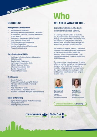 INTRODUCTION
WE ARE & WHAT WE DO...
BiznetCork Skillnet, the Cork
Chamber Business School,
is a training network funded by Skillnets
Ltd., funded from the National Training Fund
through the Department of Education & Skills.
The network is run by two full-time staff,
Norma Lynch, Business School Manager and
Aoife Dunne, Business School Executive.
The network is based in the Cork Chamber of
Commerce, the leading business organisation
in the region committed to supporting
business in Cork, representing over 1,100
member companies in Cork who employ over
100,000 people.
The network, now in existence over 13 years,
offers an evolving portfolio of training courses
designed to be flexible and responsive to
meet the enterprise needs of companies in
the region and to develop participant skills
and business knowledge across a range of
subject areas.
Norma Lynch
Business School
Manager
021 4530142
norma@corkchamber.ie
Who
COURSES:
Management Development
>	 IMI Diploma in Leadership
>	Advancing Leadership Programme (Certificate
	 in Business  Executive Coaching Leadership –
	 FETAC Level 6)
	 Supervisory Management (FETAC Level 6)
	 Lean Six Sigma (Green Belt)
	 Project Management Professional
	 PMI Exam Preparation
	 Leading with Emotional Effectiveness
	 Provocative Leadership
Core Professional Skills
	 Certificate in Training Delivery  Evaluation
	 (FETAC Level 6)
	 Dale Carnegie Programme –
	 High Impact Presentation Skills
	 E-Mail  Business Writing
	 Effective Presentation Skills
	 Conflict Management
	 Personal Effectiveness
IT  Finance
	 Google Analytics
	 Personal Productivity using MS Outlook
	 MS Excel (Intermediate  Advanced)
	 MS Word
	 Prezi Presentation Skills
	 MS PowerPoint – Beyond the Basics
	 Business Finance for Managers  Entrepreneurs
Sales  Marketing
	 Digital Marketing/Social Media for Business
	 InDesign Essentials
	 Inspiring Video Journalism
Aoife Dunne
Business School
Executive
021 4530141
aoife@corkchamber.ie
www.corkchamber.ie/training
 