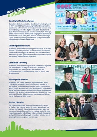 INNOVATION
STRATEGY
Cork Digital Marketing Awards 2015
Cork Digital Marketing Awards 2014
Graduation
Graduation
Cork Digital Marketing Awards
BiznetCork Skillnet created the Cork Digital Marketing Awards
in 2014 and 2015 to showcase, highlight and recognise the
outstanding achievements of Cork businesses, who are doing
extraordinarily well in the digital world. Both the 2014 and
2015 Awards boasted several hundred entries from start-ups,
SME’s and Corporates. With Awards ranging from Best Use of
Twitter, Best Use of Video, Best Website to Best Zero Budget
Digital Marketing campaign, the Awards have proven to be a
remarkable success for the network.
Coaching Leaders Forum
BiznetCork established a Coaching Leaders Forum in 2014 to
provide a forum for graduates of the Certificate in Business
 executive Coaching (FETAC Level 6). This has been widely
welcomed by these graduates as an environment to continue
and develop their leadership experience.
Graduation Ceremony
BiznetCork holds an annual graduation ceremony to highlight
the achievements of the graduates of our accredited
programmes. This is always very well attended and
graduates receive a commemorative token to honour their
achievements.
Building Relationships
BiznetCork has strong links with key stakeholders in the
Cork region, all of which help to promote our position as a
key provider of business skills training in Cork. The network
works closely with local Job Clubs, Employability Services and
Social Welfare offices to highlight and promote our jobseeker
supports. The Network Manager sits on the Board of the Irish
Institute of Training  Development and represents Skillnets
Ltd on the Regional Skills Forum.
Further Education
Our core competence is providing business skills training
in the Cork and Munster region. To ensure we maintain and
nurture this key skill, the networks management team are
conscious to upskill themselves on a regular basis. We have
recently completed a Certificate in Career Needs Assessment
and an IMI Diploma in Strategy  Innovation, with the aim of
ensuring the network grows year-on-year.
 