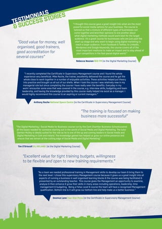 TESTIMONIALS
SUCCESSSTORIES
“I recently completed the Certificate in Supervisory Management course and I found the whole
experience very beneficial. Mike Roche, the trainer, excellently delivered the course and he got the
whole class to work together in a number of enjoyable activities. These activities helped put theory
into practice and brought us all out of our shells. When I took the course I was relatively new in my
managerial role but since completing the course I have really seen the benefits. Everyday in my
work I encounter some area that was covered in the course, e.g. interview skills, budgeting and team
leadership, and having the knowledge provided by this course really helped me excel as a manager. I
would highly recommend this course to an aspiring or current managers.”
Anthony Roche National Space Centre (re the Certificate in Supervisory Management Course):
“I thought this course gave a great insight into what are the most
powerful social media options for your business. The course is
tailored so that a mixture of different types of businesses can
come together and lend their opinions to one another about
what digital marketing methods would work best for the target
audience. It’s a great course for businesses who are just past the
start-up stage and who want to begin using digital marketing to
reach a larger audience. From Facebook  Twitter, to LinkedIn,
Wordpress and Google Keywords, the course covers all of the
most important mediums to make an impact and to stay ahead of
your competitors in the fast-paced digital world.”
Rebecca Noonan RED FM (re the Digital Marketing Course):
“The Digital Marketing / Social Media for Business course run by the Cork Chamber Business Schoolcovered
all the bases needed for someone starting out in the world of Social Media and Digital Marketing. The tutor
Damien Mulley is ideally suited for the role as he is one of the up and coming leaders in Social media and
Digital Marketing in Cork and Ireland. The knowledge gained has helped us grow our online presence and
ensure that we remain at the cutting edge of Social Media and Digital Marketing”
Tim O’Driscoll EIL IRELAND: (re the Digital Marketing Course):
“As a team we needed professional training in Management skills to develop our team  bring them to
the next level. I chose this supervisory Management course because it gives us a great insight into all
aspects of running a business in well organised learning blocks  the course was being facilitated 
presented by an outstanding teacher. This course gives the Management an opportunity to examine,
analyse  then enhance  grow their skills in many areas including operations, leadership, time
management  budgeting. Being a Fetac Level 6 course the team will have a recognised Management
qualification. Bottom line is it will grow our bottom line and help make us a better business.”
Seamus Lane Four Star Pizza (re the Certificate in Supervisory Management Course):
“Good value for money, well
organised, good trainers,
good accreditation for
several courses”
“The training is focused on making
business more successful”
“Excellent value for tight training budgets, willingness
to be flexible and open to new training requirements.”
 