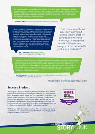THE BIZNETCORK SKILLNET
STORYBOOK
‘Cork Chamber Business School are a fantastic resource for all things training and networking. We have
engaged with them for a number of different training programmes all of which were delivered to an excellent
standard and highly rated by our team. Their programmes are extremely well organised and provide us
with great opportunity to meet other practitioners from a range of industries. I have no hesitation in
recommending BizetCork for our training needs.
Veronica O’Keeffe Organisation Development Manager, Laya Healthcare
“I recently completed the ‘Advancing Leadership Programme’ with
Pat Lyons, Greater Heights. I registered for this course to improve
my business coaching skills and to gain a coaching qualification.
The course delivered all this and so much more! It has positively
impacted on all aspects of my life, both personally and
professionally. It has given me knowledge, tools and techniques
to continue to develop myself. I got to know, share with and
learn from a great group of people who attended the course
with me. The course was very experiential and interactive
and also Pat encouraged self reflection throughout. I highly
recommend this course.”
Mary Hennessy HR  Training Consultant
(re the Advancing Leadership Programme):
“The executive coaching programme is life changing both professionally and personally. It not only exposes
the participants to formal coaching models but also encourages real-time participation in the coaching
process during the course of the programme. This has the effect of demonstrating the theory but
most importantly it is a powerful exercise in self-awareness and personal growth - all in the safe and
experienced hands of Pat Lyons, who is, quite simply, amazing. We have added it to our leadership
development programme at Newsweaver and have found it to be one of the most significant
development tools on the programme.
Danielle Hegarty Organisational Effectiveness and Development Leader, Newsweaver
(re the Advancing Leadership Programme):
Success Stories...
The inaugural Cork Digital Marketing Awards were held in 2014 in order
to showcase the innovative use of digital marketing by Cork companies.
Eazy City was the overall winner and Julia Lynes, Eazy City, stated: “The
awards gave a great boost to our marketing team and to the rest of
the company. We always use the phrase ‘award winning’ now and it’s
particularly useful when attracting talented new team members. The
media coverage which came with winning the awards was excellent and
it bolstered our place within the Cork business community”.
The River Lee Hotel attended our Inspiring Video Journalism course and
created their own promotional video of their hotel, which they currently
use to market their hotel abroad.
“Reasonable price and good reputation”
“The courses are always
practically orientated,
located in Cork, great for
building a network and
are always of the highest
standard! There is also
always a bit of craic with the
great Norma and Aoife!”
 
 