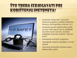 ŠTO TREBA IZBJEGAVATI PRI
KORIŠTENJU INETRNETA?

                otvaranje nesigurnih i sumnjivih
                 stranica (pogotovo različite hakerske
                 stranica, pornografske stranice i sl.)
                otvaranje poruka elektroničke pošte
                 za koju niste sigurni tko je pošiljatelj
                 (sumnjivi nazivi poruke, sumnjivi
                 pošiljatelj ili poruke poslane "samom
                 sebi")
                pokretanje sumnjivih programa
                ostavljanje osobnih podataka i e-mail
                 adrese
                otkrivanje korisničke lozinke putem
                 elektroničke pošte
 