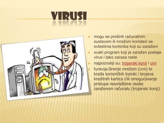 VIRUSI
            mogu se proširiti računalnim
             sustavom ili mrežom koristeći se
             ovlastima korisnika koji su zaraženi
            svaki program koji je zaražen postaje
             virus i tako zaraza raste
            najpoznatiji su: trojanski konji i crvi
            funkcije:širenje mrežom (crvi) te
             krađa korisničkih lozinki i brojeva
             kreditnih kartica i/ili omogućavanje
             pristupa neovlaštene osobe
             zaraženom računalu (trojanski konji)
 