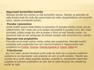 1.   Sigurnost korisničke lozinke
     Nemojte koristiti istu lozinku za više korisničkih računa. Također se potrudite da
     vaša lozinka bude što duža.Ako posumnjate da netko zloupotrebljava vaš korisnički
     račun, odmah promijenite lozinku.
2.   Poruke i poveznice
     Uvijek budite oprezni kada klikate na poveznicu ili otvarate sadržaj unutar poruke
     (attachment), čak i kada vam je to poslao vaš prijatelj ili pouzdan izvor. Ako imalo
     sumnjate, pitajte onoga tko vam je poslao o čemu se radi.Također pazite i na
     poveznice koje od vas zahtijevaju da odmah unesete vaše korisničko ime i lozinku.
3.   Sigurnost web preglednika
     Potrudite se da imate zadnju verziju vašeg web preglednika. Nemojte koristiti
     zastarjele web preglednike kao npr. Internet Explorer 6. Najpopularniji web
     preglednici su Firefox, Chrome, Internet Explorer 8, Opera, Safari itd.
4.    Prijavljivanje
    Ako vam netko ukrade Facebook profil onda ste dužni da to prijavite nadležnim
   osobama te da obavijestite vaše prijatelje da vam je profil ukraden. Također ako
   utvrdite da je profil vašeg prijatelja ukraden, prijavite to, obavijestite zajedničke
   prijatelje te prekinite prijateljstvo sa njim dok se cijela situacija oko ukradenog
   profila ne riješi.
 