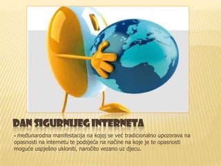 DAN SIGURNIJEG INTERNETA
- međunarodna manifestacija na kojoj se već tradicionalno upozorava na
opasnosti na internetu te podsjeća na načine na koje je te opasnosti
moguće uspješno ukloniti, naročito vezano uz djecu.
 