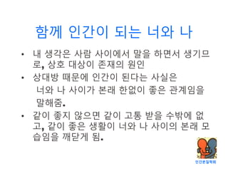 인간본질학회
함께 인간이 되는 너와 나
• 내 생각은 사람 사이에서 말을 하면서 생기므
로, 상호 대상이 존재의 원인
• 상대방 때문에 인간이 된다는 사실은
너와 나 사이가 본래 한없이 좋은 관계임을
말해줌.
• 같이 좋지 않으면 같이 고통 받을 수밖에 없
고, 같이 좋은 생활이 너와 나 사이의 본래 모
습임을 깨닫게 됨.
 