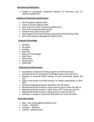 Educational Qualification:
 Studied & successfully completed Bachelor of Commerce from ST.
Andrews College 2011.
Additional Professional Qualification:
 IATA Foundation Diploma 2010
 Travel & Tourism Diploma 2010
 IATA Travel & Tourism Consultant Diploma 2011
 IATA Airline Marketing Diploma 2012
 Etihad Airways Sabre Course 2013
 Sales Support & Pricing Workshop conducted by Etihad Airways 2014
 IATA Airline Revenue Management Diploma 2014
Computer Knowledge:
 MS Office
 Sky Speed
 Amadeus
 Sabre Res
 Sabre Air Fare Manager
 Sales Force
 SITA Airfare
 Revenue Plus
 ZOHO CRM
Professional Achievements:
 Successfully completed Training programs with Etihad Airways.
 Awarded Service & contribution by Etihad Airways in the year 2013.
 Designed & launched Etihad Airways 10 year Anniversary Special KSA
fare.
 Sukran award given by Etihad Airways for taking responsibility in 2014-
2015.
 Advised & established Sponsor Ship Deals with ISG School.
 Represented Etihad Airways in Saudi Aramco Leisure Travel Fair Sep’14.
 Represented Etihad Airways in Saudi Aramco 70th
Anniversary Nov’14.
 Represented Etihad Airways in Saudi Aramco Travel Fair Apr’15.
 Assisting in creating a customized CRM system for local TCA office.
Social Networking:
 Blog – www.mikuslogbook.wordpress.com
 Twitter - @dmiku07
 Instagram – Mikhail14
 Linkedin – Mikhail Dcosta
 