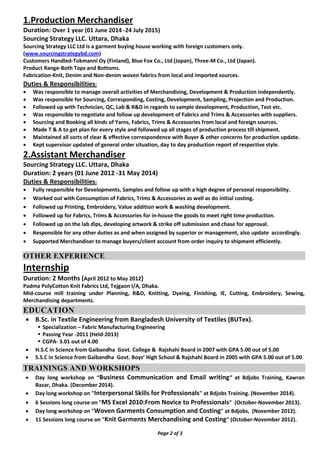 1.Production Merchandiser
Duration: Over 1 year (01 June 2014 -24 July 2015)
Sourcing Strategy LLC. Uttara, Dhaka
Sourcing Strategy LLC Ltd is a garment buying house working with foreign customers only.
(www.sourcingstrategybd.com)
Customers Handled-Tokmanni Oy (Finland), Blue Fox Co., Ltd (Japan), Three-M Co., Ltd (Japan).
Product Range-Both Tops and Bottoms.
Fabrication-Knit, Denim and Non-denim woven fabrics from local and imported sources.
Duties & Responsibilities:
 Was responsible to manage overall activities of Merchandising, Development & Production independently.
 Was responsible for Sourcing, Corresponding, Costing, Development, Sampling, Projection and Production.
 Followed up with Technician, QC, Lab & R&D in regards to sample development, Production, Test etc.
 Was responsible to negotiate and follow up development of Fabrics and Trims & Accessories with suppliers.
 Sourcing and Booking all kinds of Yarns, Fabrics, Trims & Accessories from local and foreign sources.
 Made T & A to get plan for every style and followed up all stages of production process till shipment.
 Maintained all sorts of clear & effective correspondence with Buyer & other concerns for production update.
 Kept supervisor updated of general order situation, day to day production report of respective style.
2.Assistant Merchandiser
Sourcing Strategy LLC. Uttara, Dhaka
Duration: 2 years (01 June 2012 -31 May 2014)
Duties & Responsibilities:
 Fully responsible for Developments, Samples and follow up with a high degree of personal responsibility.
 Worked out with Consumption of Fabrics, Trims & Accessories as well as do initial costing.
 Followed up Printing, Embroidery, Value addition work & washing development.
 Followed up for Fabrics, Trims & Accessories for in-house the goods to meet right time production.
 Followed up on the lab dips, developing artwork & strike off submission and chase for approval.
 Responsible for any other duties as and when assigned by superior or management, also update accordingly.
 Supported Merchandiser to manage buyers/client account from order inquiry to shipment efficiently.
OTHER EXPERIENCE
Internship
Duration: 2 Months (April 2012 to May 2012)
Padma PolyCotton Knit Fabrics Ltd, Tejgaon I/A, Dhaka.
Mid-course mill training under Planning, R&D, Knitting, Dyeing, Finishing, IE, Cutting, Embroidery, Sewing,
Merchandising departments.
EDUCATION
 B.Sc. in Textile Engineering from Bangladesh University of Textiles (BUTex).
 Specialization – Fabric Manufacturing Engineering
 Passing Year -2011 (Held-2013)
 CGPA- 3.01 out of 4.00
 H.S.C in Science from Gaibandha Govt. College & Rajshahi Board in 2007 with GPA 5.00 out of 5.00
 S.S.C in Science from Gaibandha Govt. Boys’ High School & Rajshahi Board in 2005 with GPA 5.00 out of 5.00
TRAININGS AND WORKSHOPS 
 Day long workshop on “Business Communication and Email writing” at Bdjobs Training, Kawran
Bazar, Dhaka. (December 2014).
 Day long workshop on "Interpersonal Skills for Professionals" at Bdjobs Training. (November 2014).
 6 Sessions long course on "MS Excel 2010:From Novice to Professionals" (October-November 2013).
 Day long workshop on "Woven Garments Consumption and Costing" at Bdjobs, (November 2012).
 11 Sessions long course on "Knit Garments Merchandising and Costing" (October-November 2012).
Page 2 of 3
 