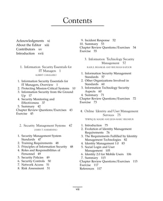 Contents
Acknowledgments xi
About the Editor xiii
Contributors xv
Introduction xvii
1. Information Security Essentials for
IT Managers 1
ALBERT CABALLERO
1. Information Security Essentials for
IT Managers, Overview 1
2. Protecting Mission-Critical Systems 10
3. Information Security from the Ground
Up 17
4. Security Monitoring and
Effectiveness 37
5. Summary 42
Chapter Review Questions/Exercises 43
Exercise 45
2. Security Management Systems 47
JAMES T. HARMENING
1. Security Management System
Standards 47
2. Training Requirements 48
3. Principles of Information Security 48
4. Roles and Responsibilities of
Personnel 49
5. Security Policies 49
6. Security Controls 50
7. Network Access 51
8. Risk Assessment 51
9. Incident Response 52
10. Summary 53
Chapter Review Questions/Exercises 54
Exercise 55
3. Information Technology Security
Management 57
RAHUL BHASKAR AND BHUSHAN KAPOOR
1. Information Security Management
Standards 57
2. Other Organizations Involved in
Standards 60
3. Information Technology Security
Aspects 60
4. Summary 71
Chapter Review Questions/Exercises 72
Exercise 73
4. Online Identity and User Management
Services 75
TEWFIQ EL MALIKI AND JEAN-MARC SEIGNEUR
1. Introduction 75
2. Evolution of Identity Management
Requirements 76
3. The Requirements Fulfilled by Identity
Management Technologies 82
4. Identity Management 1.0 83
5. Social Login and User
Management 105
6. Identity 2.0 for Mobile Users 106
7. Summary 115
Chapter Review Questions/Exercises 115
Exercise 117
References 117
vii
 