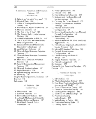5. Intrusion Prevention and Detection
Systems 119
CHRISTOPHER DAY
1. What is an ‘Intrusion’ Anyway? 119
2. Physical Theft 119
3. Abuse of Privileges (The Insider
Threat) 120
4. Unauthorized Access by Outsider 121
5. Malware Infection 121
6. The Role of the ‘0-Day’ 123
7. The Rogue’s Gallery: Attackers and
Motives 124
8. A Brief Introduction to TCP/IP 125
9. The TCP/IP Data Architecture and
Data Encapsulation 126
10. Survey of Intrusion Detection and
Prevention Technologies 131
11. Anti-Malware Software 132
12. Network-Based Intrusion Detection
Systems 133
13. Network-Based Intrusion Prevention
Systems 134
14. Host-Based Intrusion Prevention
Systems 135
15. Security Information Management
Systems 135
16. Network Session Analysis 137
17. Digital Forensics 138
18. System Integrity Validation 138
19. Summary 139
Chapter Review Questions/Exercises 139
Exercise 140
References 141
6. Firewalls 143
DR. ERRIN W. FULP
1. Introduction 143
2. Network Firewalls 143
3. Firewall Security Policies 145
4. A Simple Mathematical Model for
Policies, Rules, and Packets 147
5. First-Match Firewall Policy
Anomalies 148
6. Policy Optimization 149
7. Firewall Types 151
8. Host and Network Firewalls 153
9. Software and Hardware Firewall
Implementations 154
10. Choosing the Correct Firewall 155
11. Firewall Placement and Network
Topology 155
12. Firewall Installation and
Configuration 159
13. Supporting Outgoing Services Through
Firewall Configuration 160
14. Secure External Services
Provisioning 162
15. Network Firewalls for Voice and Video
Applications 162
16. Firewalls and Important Administrative
Service Protocols 163
17. Internal IP Services Protection 166
18. Firewall Remote Access
Configuration 168
19. Load Balancing and Firewall
Arrays 169
20. Highly Available Firewalls 171
21. Firewall Management 172
22. Summary 173
Chapter Review Questions/Exercises 174
Exercise 175
7. Penetration Testing 177
SANJAY BAVISI
1. Introduction 177
2. What is Penetration Testing? 177
3. How Does Penetration Testing Differ
from an Actual “Hack?” 179
4. Types of Penetration Testing 180
5. Phases of Penetration Testing 183
6. Defining What’s Expected 186
7. The Need for a Methodology 186
8. Penetration Testing
Methodologies 187
9. Methodology in Action 188
10. Penetration Testing Risks 192
11. Liability Issues 193
viii CONTENTS
 