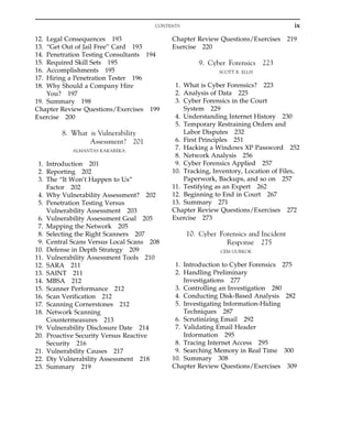12. Legal Consequences 193
13. “Get Out of Jail Free” Card 193
14. Penetration Testing Consultants 194
15. Required Skill Sets 195
16. Accomplishments 195
17. Hiring a Penetration Tester 196
18. Why Should a Company Hire
You? 197
19. Summary 198
Chapter Review Questions/Exercises 199
Exercise 200
8. What is Vulnerability
Assessment? 201
ALMANTAS KAKAREKA
1. Introduction 201
2. Reporting 202
3. The “It Won’t Happen to Us”
Factor 202
4. Why Vulnerability Assessment? 202
5. Penetration Testing Versus
Vulnerability Assessment 203
6. Vulnerability Assessment Goal 205
7. Mapping the Network 205
8. Selecting the Right Scanners 207
9. Central Scans Versus Local Scans 208
10. Defense in Depth Strategy 209
11. Vulnerability Assessment Tools 210
12. SARA 211
13. SAINT 211
14. MBSA 212
15. Scanner Performance 212
16. Scan Verification 212
17. Scanning Cornerstones 212
18. Network Scanning
Countermeasures 213
19. Vulnerability Disclosure Date 214
20. Proactive Security Versus Reactive
Security 216
21. Vulnerability Causes 217
22. Diy Vulnerability Assessment 218
23. Summary 219
Chapter Review Questions/Exercises 219
Exercise 220
9. Cyber Forensics 223
SCOTT R. ELLIS
1. What is Cyber Forensics? 223
2. Analysis of Data 225
3. Cyber Forensics in the Court
System 229
4. Understanding Internet History 230
5. Temporary Restraining Orders and
Labor Disputes 232
6. First Principles 251
7. Hacking a Windows XP Password 252
8. Network Analysis 256
9. Cyber Forensics Applied 257
10. Tracking, Inventory, Location of Files,
Paperwork, Backups, and so on 257
11. Testifying as an Expert 262
12. Beginning to End in Court 267
13. Summary 271
Chapter Review Questions/Exercises 272
Exercise 273
10. Cyber Forensics and Incident
Response 275
CEM GURKOK
1. Introduction to Cyber Forensics 275
2. Handling Preliminary
Investigations 277
3. Controlling an Investigation 280
4. Conducting Disk-Based Analysis 282
5. Investigating Information-Hiding
Techniques 287
6. Scrutinizing Email 292
7. Validating Email Header
Information 295
8. Tracing Internet Access 295
9. Searching Memory in Real Time 300
10. Summary 308
Chapter Review Questions/Exercises 309
ix
CONTENTS
 