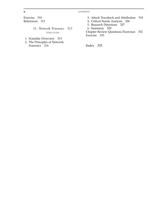 Exercise 310
References 311
11. Network Forensics 313
YONG GUAN
1. Scientific Overview 313
2. The Principles of Network
Forensics 314
3. Attack Traceback and Attribution 318
4. Critical Needs Analysis 326
5. Research Directions 327
6. Summary 329
Chapter Review Questions/Exercises 332
Exercise 333
Index 335
x CONTENTS
 