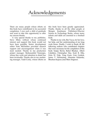 Acknowledgements
There are many people whose efforts on
this book have contributed to its successful
completion. I owe each a debt of gratitude
and want to take this opportunity to offer
my sincere thanks.
A very special thanks to my publisher,
Steve Elliot, without whose continued
interest and support this book would not
have been possible. Senior development
editor Nate McFadden provided staunch
support and encouragement when it was
most needed. Thanks to my production
project manager, Mohanambal Natarajan,
whose fine work and attention to detail has
been invaluable. Thanks also to my market-
ing manager, Todd Conly, whose efforts on
this book have been greatly appreciated.
Finally, thanks to all the other people at
Morgan Kaufmann Publishers/Elsevier
Science & Technology Books, whose many
talents and skills are essential to a finished
book.
Thanks to my wife, Bee Vacca, for her love,
her help, and her understanding of my long
work hours. Finally, I wish to thank all the
following authors who contributed chapters
that were necessary for the completion of this
book: Sanjay Bavisi, Rahul Bhaskar, Albert
Caballero, Christopher Day, Scott R. Ellis,
Errin W. Fulp, Yong Guan, Cem Gurkok,
James T. Harmening, Almantas Kakareka,
Bhushan Kapoor, Jean-Marc Seigneur.
xi
 