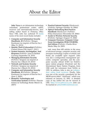 About the Editor
John Vacca is an information technology
consultant, professional writer, editor,
reviewer and internationally-known, best-
selling author based in Pomeroy, Ohio.
Since 1982, John has authored 73 books
(some of his most recent books include):
• Computer and Information Security
Handbook, 2E (Publisher: Morgan
Kaufmann (an imprint of Elsevier Inc.)
(May 31, 2013))
• Identity Theft (Cybersafety) (Publisher:
Chelsea House Pub (April 1, 2012 )
• System Forensics, Investigation, And
Response (Publisher: Jones & Bartlett
Learning (September 24, 2010)
• Managing Information Security
(Publisher: Syngress (an imprint of
Elsevier Inc.) (March 29, 2010))
• Network and Systems Security
(Publisher: Syngress (an imprint of
Elsevier Inc.) (March 29, 2010))
• Computer and Information Security
Handbook, 1E (Publisher: Morgan
Kaufmann (an imprint of Elsevier Inc.)
(June 2, 2009))
• Biometric Technologies and
Verification Systems (Publisher: Elsevier
Science & Technology Books (March 16,
2007))
• Practical Internet Security (Hardcover):
(Publisher: Springer (October 18, 2006))
• Optical Networking Best Practices
Handbook (Hardcover): (Publisher:
Wiley-Interscience (November 28, 2006))
• Guide to Wireless Network Security
(Publisher: Springer (August 19, 2006)
• Computer Forensics: Computer Crime
Scene Investigation (With CD-ROM),
2nd Edition (Publisher: Charles River
Media (May 26, 2005)
and, more than 600 articles in the areas
of advanced storage, computer security and
aerospace technology (copies of articles and
books are available upon request). John
was also a configuration management spe-
cialist, computer specialist, and the com-
puter security official (CSO) for NASA’s
space station program (Freedom) and the
International Space Station Program, from
1988 until his retirement from NASA in
1995. In addition, John is also an indepen-
dent online book reviewer. Finally, John
was one of the security consultants for the
MGM movie titled: “AntiTrust,” which was
released on January 12, 2001. A detailed
copy of my author bio can be viewed at
URL: http:/
/www.johnvacca.com. John can
be reached at: john2164@windstream.net.
xiii
 