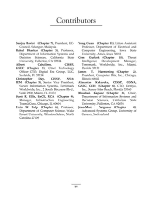 Contributors
Sanjay Bavisi (Chapter 7), President, EC-
Council, Selangor, Malaysia
Rahul Bhaskar (Chapter 3), Professor,
Department of Information Systems and
Decision Sciences, California State
University, Fullerton, CA 92834
Albert Caballero, CISSP,
GSEC (Chapter 1), Chief Technology
Officer_CTO, Digital Era Group, LLC,
Surfside, Fl. 33154
Christopher Day, CISSP, NSA:
IEM (Chapter 5), Senior Vice President,
Secure Information Systems, Terremark
Worldwide, Inc., 2 South Biscayne Blvd.,
Suite 2900, Miami, FL 33131
Scott R. Ellis, EnCE, RCA (Chapter 9),
Manager, Infrastructure Engineering
Team,kCura, Chicago, IL 60604
Errin W. Fulp (Chapter 6), Professor,
Department of Computer Science, Wake
Forest University, Winston-Salem, North
Carolina 27109
Yong Guan (Chapter 11), Litton Assistant
Professor, Department of Electrical and
Computer Engineering, Iowa State
University, Ames, Iowa 50011
Cem Gurkok (Chapter 10), Threat
Intelligence Development Manager,
Terremark, Worldwide, Inc., Miami,
Florida 33131
James T. Harmening (Chapter 2),
President, Computer Bits, Inc., Chicago,
Illinois 60602
Almantas Kakareka, CISSP, GSNA,
GSEC, CEH (Chapter 8), CTO, Demyo,
Inc., Sunny Isles Beach, Florida 33160
Bhushan Kapoor (Chapter 3), Chair,
Department of Information Systems and
Decision Sciences, California State
University, Fullerton, CA 92834
Jean-Marc Seigneur (Chapter 4),
Advanced Systems Group, University of
Geneva, Switzerland
xv
 