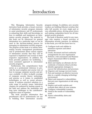 Introduction
This Managing Information Security
derivative book provides a broad overview
of information security program elements
to assist practitioners and IT professionals
in enhancing their skills and knowledge on
how to establish and implement an infor-
mation security program. The material in
this book can be referenced for general
information on a particular topic or can be
used in the decision-making process for
managing an information security program.
The purpose of this book is to inform infor-
mation security management practitioners
and IT professionals about various aspects
of information security that they will be
expected to implement and oversee in their
respective organizations. In addition, the
book provides guidance for facilitating a
more consistent approach to information
security programs.
Furthermore, this comprehensive book
serves as a professional reference to pro-
vide the most complete and concise view of
how to manage computer security and pri-
vacy available. It offers in-depth coverage
of computer security theory, technology,
and practice as it relates to established
technologies; as well as, recent advance-
ments. It explores practical solutions to a
wide range of security issues. Individual
chapters are authored by leading experts in
the field and address the immediate and
long term challenges in the contributors’
respective areas of expertise.
The book provides information that
practitioners and IT professionals can use
in building their information security
program strategy. In addition, new security
vendors are building Ethernet switches that
offer full security on every single port at
very affordable prices, driving prices down
and making competition fiercer for all inte-
grated security products.
The book is therefore useful to any man-
ager who requires a broad overview of
information security practices. In addition,
in this book, you will also learn how to:
1. Configure tools and utilities to
minimize exposure and detect
intrusions
2. Create, document and test continuity
arrangements for your organization
3. Perform a risk assessment and Business
Impact Assessment (BIA) to identify
vulnerabilities
4. Select and deploy an alternate site for
continuity of mission-critical activities
5. Identify appropriate strategies to
recover the infrastructure and processes
6. Organize and manage recovery teams
7. Test and maintain an effective recovery
plan in a rapidly changing technology
environment
8. Detect and respond to vulnerabilities
that put your organization at risk using
scanners
9. Employ real-world exploits and
evaluate their effect on your systems
10. Configure vulnerability scanners
11. Analyze the results of vulnerability
scans
12. Assess vulnerability alerts and
advisories
xvii
 