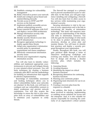 13. Establish a strategy for vulnerability
management
14. Build a firewall to protect your network
15. Install and configure proxy-based and
stateful-filtering firewalls
16. Provide access to HTTP and FTP
services on the Internet
17. Implement publicly accessible servers
without compromising security
18. Protect internal IP addresses with NAT
and deploy a secure DNS architecture
19. Manage information security risks
within your organization
20. Identify security threats to your data
and IT infrastructure
21. Recognize appropriate technology to
deploy against these threats
22. Adapt your organization’s information
security policy to operational
requirements and assess compliance
23. Effectively communicate information
security issues
24. Oversee your organization’s ongoing
information security
You will also learn to identify vulner-
abilities and implement appropriate coun-
termeasures to prevent and mitigate threats
to your mission-critical processes. You will
learn techniques for creating a business
continuity plan (BCP) and the methodology
for building an infrastructure that supports
its effective implementation.
Knowledge of vulnerability assessment
and hacking techniques allows you to
detect vulnerabilities before your networks
are attacked. In this book, you will learn to
configure and use vulnerability scanners to
detect weaknesses and prevent network
exploitation. You will also acquire the
knowledge to assess the risk to your enter-
prise from an array of vulnerabilities and
to minimize your exposure to costly
threats.
The firewall has emerged as a primary
tool to prevent unauthorized access to valu-
able data. In this book, you will gain expe-
rience installing and configuring a firewall.
You will also learn how to allow access to
key services while maintaining your orga-
nization’s security.
Securing information is vital to the suc-
cess of every organization and is the link to
maximizing the benefits of information
technology. This book will empower man-
agers with an understanding of the threats
and risks to information resources. You
will also gain the knowledge of what needs
to be done to protect information infra-
structures, develop an action plan and
monitor threats. You will learn to identify
best practices and deploy a security pro-
gram throughout your organization.
Finally, throughout this book, you will
gain practical skills through a series of
interactive small-group workshops and
evolving case studies. You will also learn
how to design and develop a disaster
recovery plan, which includes the
following:
1. Assessing threats
2. Avoiding disasters
3. Identifying the impact on critical
business functions
4. Recognizing alternatives for continuing
business functions
5. Planning your continuity project
6. Organizing team structures for use in an
emergency
7. Creating a recovery plan from the
response to a disaster
In addition, this book is valuable for
those involved in selecting, implementing
or auditing secure solutions for access into
the enterprise. And, it is also valuable for
anyone responsible for ensuring the conti-
nuity of an organization’s critical systems
xviii INTRODUCTION
 