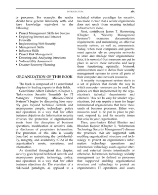 or processes. For example, the reader
should have general familiarity with- and
have knowledge equivalent to the
following:
• Project Management: Skills for Success
• Deploying Internet and Intranet
Firewalls
• Implementing Web Security
• Management Skills
• Influence Skills
• Project Risk Management
• Detecting and Analyzing Intrusions
• Vulnerability Assessment
• Disaster Recovery Planning
ORGANIZATION OF THIS BOOK
The book is composed of 11 contributed
chapters by leading experts in their fields.
Contributor Albert Caballero (Chapter 1,
“Information Security Essentials for IT
Managers: Protecting Mission-Critical
Systems”) begins by discussing how secu-
rity goes beyond technical controls and
encompasses people, technology, policy
and operations in a way that few other
business objectives do. Information security
involves the protection of organizational
assets from the disruption of business
operations, modification of sensitive data,
or disclosure of proprietary information.
The protection of this data is usually
described as maintaining the confidential-
ity, integrity, and availability (CIA) of the
organization’s assets, operations, and
information.
As identified throughout this chapter,
security goes beyond technical controls and
encompasses people, technology, policy,
and operations in a way that few other
business objectives do. The evolution of a
risk-based paradigm, as opposed to a
technical solution paradigm for security,
has made it clear that a secure organization
does not result from securing technical
infrastructure alone.
Next, contributor James T. Harmening
(Chapter 2, “Security Management
Systems”) examines documentation
requirements and maintaining an effective
security system; as well as, assessments.
Today, when most companies and govern-
ment agencies rely on computer networks
to store and manage their organizations’
data, it is essential that measures are put in
place to secure those networks and keep
them functioning optimally. Network
administrators need to define their security
management systems to cover all parts of
their computer and network resources.
A security management system starts as
a set of policies that dictate the way in
which computer resources can be used. The
policies are then implemented by the orga-
nization’s technical departments and
enforced. This can be easy for smaller orga-
nizations, but can require a team for larger
international organizations that have thou-
sands of business processes. Either way,
measures need to be put in place to pre-
vent, respond to, and fix security issues
that arise in your organization.
Then, contributors Rahul Bhasker and
Bhushan Kapoor (Chapter 3, “Information
Technology Security Management”) discuss
the processes that are supported with
enabling organizational structure and tech-
nology to protect an organization’s infor-
mation technology operations and
information technology assets against inter-
nal and external threats intentionally or
otherwise. Information technology security
management can be defined as processes
that supported enabling organizational
structure and technology to protect an
organization’s IT operations and assets
xix
INTRODUCTION
 