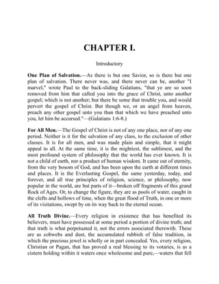 CHAPTER I.
Introductory
One Plan of Salvation.—As there is but one Savior, so is there but one
plan of salvation. There never was, and there never can be, another "I
marvel," wrote Paul to the back-sliding Galatians, "that ye are so soon
removed from him that called you into the grace of Christ, unto another
gospel; which is not another; but there be some that trouble you, and would
pervert the gospel of Christ. But though we, or an angel from heaven,
preach any other gospel unto you than that which we have preached unto
you, let him be accursed."—(Galatians 1:6-8.)
For All Men.—The Gospel of Christ is not of any one place, nor of any one
period. Neither is it for the salvation of any class, to the exclusion of other
classes. It is for all men, and was made plain and simple, that it might
appeal to all. At the same time, it is the mightiest, the sublimest, and the
most profound system of philosophy that the world has ever known. It is
not a child of earth, nor a product of human wisdom. It came out of eternity,
from the very bosom of God, and has been upon the earth at different times
and places. It is the Everlasting Gospel, the same yesterday, today, and
forever, and all true principles of religion, science, or philosophy, now
popular in the world, are but parts of it—broken off fragments of this grand
Rock of Ages. Or, to change the figure, they are as pools of water, caught in
the clefts and hollows of time, when the great flood of Truth, in one or more
of its visitations, swept by on its way back to the eternal ocean.
All Truth Divine.—Every religion in existence that has benefited its
believers, must have possessed at some period a portion of divine truth; and
that truth is what perpetuated it, not the errors associated therewith. These
are as cobwebs and dust, the accumulated rubbish of false tradition, in
which the precious jewel is wholly or in part concealed. Yes, every religion,
Christian or Pagan, that has proved a real blessing to its votaries, is as a
cistern holding within it waters once wholesome and pure,—waters that fell
 