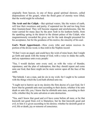 originally from heaven, in one of those grand spiritual showers, called
dispensations of the gospel, when the flood gates of eternity were lifted,
that the world might be refreshed.
The Arab and the Caliph.—But spiritual waters, like the waters of earth,
will lose their sweetness and purity, if separated too far and too long from
their fountain-head. They will become stagnant and unwholesome, like the
water carried for many days by the poor Arab in his leathern bottle, from
the sparkling spring in the desert to the distant palace of the Caliph, who
magnanimously rewarded the giver, not for the rank draught presented for
his acceptance, but for the goodness of his motive, the sincerity of his soul.
God's Word Apportioned.—How every tribe and nation receives its
portion of the divine word, is thus told in the Nephite record:
"O that I were an angel, and could have the wish of mine heart, that I might
go forth and speak with the trump of God, with a voice to shake the earth,
and cry repentance unto every people:
"Yea, I would declare unto every soul, as with the voice of thunder,
repentance, and the plan of redemption, that they should repent and come
unto our God, that there might not be more sorrow upon all the face of the
earth.
"But behold, I am a man, and do sin in my wish; for I ought to be content
with the things which the Lord hath allotted unto me.
"I ought not to harrow up in my desires the firm decree of a just God, for I
know that he granteth unto men according to their desire, whether it be unto
death or unto life; yea, I know that he allotteth unto men, according to their
wills; whether they be unto salvation or unto destruction.
"Yea, and I know that good and evil have come before all men; or he that
knoweth not good from evil is blameless; but he that knoweth good and
evil, to him it is given according to his desires; whether he desireth good or
evil, life or death, joy or remorse of conscience.
 