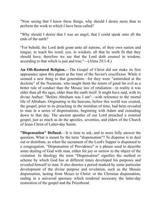 "Now seeing that I know these things, why should I desire more than to
perform the work to which I have been called?
"Why should I desire that I was an angel, that I could speak unto all the
ends of the earth?
"For behold, the Lord doth grant unto all nations, of their own nation and
tongue, to teach his word; yea, in wisdom, all that he seeth fit that they
should have; therefore we see that the Lord doth counsel in wisdom,
according to that which is just and true."—(Alma 29:1-8.)
An Oft-Restored Religion.—The Gospel of Christ did not make its first
appearance upon this planet at the time of the Savior's crucifixion. While it
seemed a new thing to that generation—for they were "astonished at the
doctrine" of the Nazarene, who taught them the return of good for evil as a
better rule of conduct than the Mosaic law of retaliation—in reality it was
older than all the ages, older than the earth itself. It might have said, with its
divine Author: "Before Abraham was I am"—with reference to the mortal
life of Abraham. Originating in the heavens, before this world was created,
the gospel, prior to its preaching in the meridian of time, had been revealed
to man in a series of dispensations, beginning with Adam and extending
down to that day. The ancient apostles of our Lord preached a restored
gospel, just as much as do the apostles, seventies, and elders of the Church
of Jesus Christ of Latter-day Saints.
"Dispensation" Defined.—It is time to ask, and to more fully answer the
question, What is meant by the term "dispensation"? To dispense is to deal
out or distribute, as when the sacrament of the Lord's Supper is dispensed to
a congregation. "Dispensation of Providence" is a phrase used to describe
some dealing of God with man, either for joy or sorrow to the object of the
visitation. In theology the term "Dispensation" signifies the method or
scheme by which God has at different times developed his purposes and
revealed himself to man. It also denotes a period marked by some particular
development of the divine purpose and revelation, such as the Mosaic
dispensation, lasting from Moses to Christ: or the Christian dispensation,
ending in a universal apostasy which rendered necessary the latter-day
restoration of the gospel and the Priesthood.
 