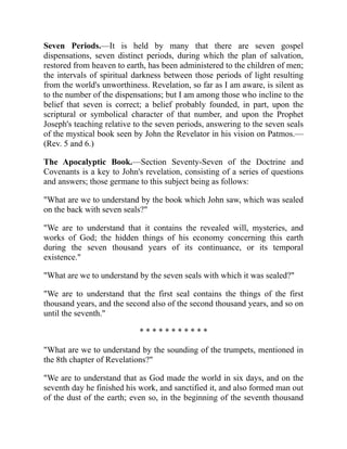 Seven Periods.—It is held by many that there are seven gospel
dispensations, seven distinct periods, during which the plan of salvation,
restored from heaven to earth, has been administered to the children of men;
the intervals of spiritual darkness between those periods of light resulting
from the world's unworthiness. Revelation, so far as I am aware, is silent as
to the number of the dispensations; but I am among those who incline to the
belief that seven is correct; a belief probably founded, in part, upon the
scriptural or symbolical character of that number, and upon the Prophet
Joseph's teaching relative to the seven periods, answering to the seven seals
of the mystical book seen by John the Revelator in his vision on Patmos.—
(Rev. 5 and 6.)
The Apocalyptic Book.—Section Seventy-Seven of the Doctrine and
Covenants is a key to John's revelation, consisting of a series of questions
and answers; those germane to this subject being as follows:
"What are we to understand by the book which John saw, which was sealed
on the back with seven seals?"
"We are to understand that it contains the revealed will, mysteries, and
works of God; the hidden things of his economy concerning this earth
during the seven thousand years of its continuance, or its temporal
existence."
"What are we to understand by the seven seals with which it was sealed?"
"We are to understand that the first seal contains the things of the first
thousand years, and the second also of the second thousand years, and so on
until the seventh."
* * * * * * * * * * *
"What are we to understand by the sounding of the trumpets, mentioned in
the 8th chapter of Revelations?"
"We are to understand that as God made the world in six days, and on the
seventh day he finished his work, and sanctified it, and also formed man out
of the dust of the earth; even so, in the beginning of the seventh thousand
 