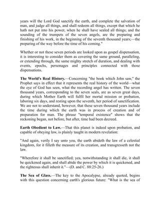 years will the Lord God sanctify the earth, and complete the salvation of
man, and judge all things, and shall redeem all things, except that which he
hath not put into his power, when he shall have sealed all things; and the
sounding of the trumpets of the seven angels, are the preparing and
finishing of his work, in the beginning of the seventh thousand years;—the
preparing of the way before the time of his coming."
Whether or not these seven periods are looked upon as gospel dispensation,
it is interesting to consider them as covering the same ground, paralleling,
or extending through, the same mighty stretch of duration, and dealing with
events, epochs, personages and principles connected with those
dispensations.
The World's Real History.—Concerning "the book which John saw," the
Prophet says in effect that it represents the real history of the world—what
the eye of God has seen, what the recording angel has written. The seven
thousand years, corresponding to the seven seals, are as seven great days,
during which Mother Earth will fulfil her mortal mission or probation,
laboring six days, and resting upon the seventh, her period of sanctification.
We are not to understand, however, that these seven thousand years include
the time during which the earth was in process of creation and of
preparation for man. The phrase "temporal existence" shows that the
reckoning began, not before, but after, time had been decreed.
Earth Obedient to Law.—That this planet is indeed upon probation, and
capable of obeying law, is plainly taught in modern revelation:
"And again, verily I say unto you, the earth abideth the law of a celestial
kingdom, for it filleth the measure of its creation, and transgresseth not the
law.
"Wherefore it shall be sanctified; yea, notwithstanding it shall die, it shall
be quickened again, and shall abide the power by which it is quickened, and
the righteous shall inherit it."—(D. and C. 88:25-26.)
The Sea of Glass.—The key to the Apocalypse, already quoted, begins
with this question concerning earth's glorious future: "What is the sea of
 