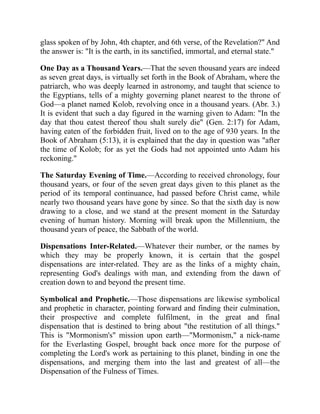 glass spoken of by John, 4th chapter, and 6th verse, of the Revelation?" And
the answer is: "It is the earth, in its sanctified, immortal, and eternal state."
One Day as a Thousand Years.—That the seven thousand years are indeed
as seven great days, is virtually set forth in the Book of Abraham, where the
patriarch, who was deeply learned in astronomy, and taught that science to
the Egyptians, tells of a mighty governing planet nearest to the throne of
God—a planet named Kolob, revolving once in a thousand years. (Abr. 3.)
It is evident that such a day figured in the warning given to Adam: "In the
day that thou eatest thereof thou shalt surely die" (Gen. 2:17) for Adam,
having eaten of the forbidden fruit, lived on to the age of 930 years. In the
Book of Abraham (5:13), it is explained that the day in question was "after
the time of Kolob; for as yet the Gods had not appointed unto Adam his
reckoning."
The Saturday Evening of Time.—According to received chronology, four
thousand years, or four of the seven great days given to this planet as the
period of its temporal continuance, had passed before Christ came, while
nearly two thousand years have gone by since. So that the sixth day is now
drawing to a close, and we stand at the present moment in the Saturday
evening of human history. Morning will break upon the Millennium, the
thousand years of peace, the Sabbath of the world.
Dispensations Inter-Related.—Whatever their number, or the names by
which they may be properly known, it is certain that the gospel
dispensations are inter-related. They are as the links of a mighty chain,
representing God's dealings with man, and extending from the dawn of
creation down to and beyond the present time.
Symbolical and Prophetic.—Those dispensations are likewise symbolical
and prophetic in character, pointing forward and finding their culmination,
their prospective and complete fulfilment, in the great and final
dispensation that is destined to bring about "the restitution of all things."
This is "Mormonism's" mission upon earth—"Mormonism," a nick-name
for the Everlasting Gospel, brought back once more for the purpose of
completing the Lord's work as pertaining to this planet, binding in one the
dispensations, and merging them into the last and greatest of all—the
Dispensation of the Fulness of Times.
 