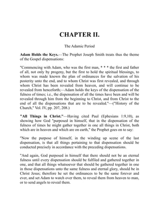CHAPTER II.
The Adamic Period
Adam Holds the Keys.—The Prophet Joseph Smith treats thus the theme
of the Gospel dispensations:
"Commencing with Adam, who was the first man, * * * the first and father
of all, not only by progeny, but the first to hold the spiritual blessings, to
whom was made known the plan of ordinances for the salvation of his
posterity unto the end, and to whom Christ was first revealed, and through
whom Christ has been revealed from heaven, and will continue to be
revealed from henceforth;—Adam holds the keys of the dispensation of the
fulness of times; i.e., the dispensation of all the times have been and will be
revealed through him from the beginning to Christ, and from Christ to the
end of all the dispensations that are to be revealed."—("History of the
Church," Vol. IV, pp. 207, 208.)
"All Things in Christ."—Having cited Paul (Ephesians 1:9,10), as
showing how God "purposed in himself, that in the dispensation of the
fulness of times he might gather together in one all things in Christ, both
which are in heaven and which are on earth," the Prophet goes on to say:
"Now the purpose of himself, in the winding up scene of the last
dispensation, is that all things pertaining to that dispensation should be
conducted precisely in accordance with the preceding dispensations.
"And again, God purposed in himself that there should not be an eternal
fulness until every dispensation should be fulfiled and gathered together in
one, and that all things whatsoever that should be gathered together in one
in those dispensations unto the same fulness and eternal glory, should be in
Christ Jesus; therefore he set the ordinances to be the same forever and
ever, and set Adam to watch over them, to reveal them from heaven to man,
or to send angels to reveal them.
 