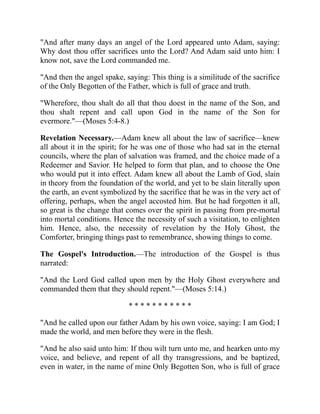 "And after many days an angel of the Lord appeared unto Adam, saying:
Why dost thou offer sacrifices unto the Lord? And Adam said unto him: I
know not, save the Lord commanded me.
"And then the angel spake, saying: This thing is a similitude of the sacrifice
of the Only Begotten of the Father, which is full of grace and truth.
"Wherefore, thou shalt do all that thou doest in the name of the Son, and
thou shalt repent and call upon God in the name of the Son for
evermore."—(Moses 5:4-8.)
Revelation Necessary.—Adam knew all about the law of sacrifice—knew
all about it in the spirit; for he was one of those who had sat in the eternal
councils, where the plan of salvation was framed, and the choice made of a
Redeemer and Savior. He helped to form that plan, and to choose the One
who would put it into effect. Adam knew all about the Lamb of God, slain
in theory from the foundation of the world, and yet to be slain literally upon
the earth, an event symbolized by the sacrifice that he was in the very act of
offering, perhaps, when the angel accosted him. But he had forgotten it all,
so great is the change that comes over the spirit in passing from pre-mortal
into mortal conditions. Hence the necessity of such a visitation, to enlighten
him. Hence, also, the necessity of revelation by the Holy Ghost, the
Comforter, bringing things past to remembrance, showing things to come.
The Gospel's Introduction.—The introduction of the Gospel is thus
narrated:
"And the Lord God called upon men by the Holy Ghost everywhere and
commanded them that they should repent."—(Moses 5:14.)
* * * * * * * * * * *
"And he called upon our father Adam by his own voice, saying: I am God; I
made the world, and men before they were in the flesh.
"And he also said unto him: If thou wilt turn unto me, and hearken unto my
voice, and believe, and repent of all thy transgressions, and be baptized,
even in water, in the name of mine Only Begotten Son, who is full of grace
 