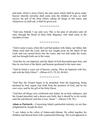 and truth, which is Jesus Christ, the only name which shall be given under
heaven whereby salvation shall come unto the children of men, ye shall
receive the gift of the Holy Ghost; asking all things in His name, and
whatsoever ye shall ask, it shall be given you.
* * * * * * * * * * *
"And now, behold, I say unto you: This is the plan of salvation unto all
men, through the blood of mine Only Begotten, who shall come in the
meridian of time.
* * * * * * * * * * *
"And it came to pass, when the Lord had spoken with Adam, our father, that
Adam cried unto the Lord, and he was caught away by the Spirit of the
Lord, and was carried down into the water, and was laid under the water,
and was brought forth out of the water.
"And thus he was baptized, and the Spirit of God descended upon him, and
thus he was born of the Spirit, and became quickened in the inner man.
"And he heard a voice out of heaven, saying: Thou art baptized with fire,
and with the Holy Ghost."—(Moses 6:51, 52, 62, 64-66.)
* * * * * * * * * * *
"And thus the Gospel began to be preached, from the beginning, being
declared by holy angels sent forth from the presence of God, and by his
own voice, and by the gift of the Holy Ghost.
"And thus all things were confirmed unto Adam, by an holy ordinance, and
the Gospel preached, and a decree sent forth, that it should be in the world,
until the end thereof; and thus it was. Amen."—(Moses 5:58, 59.)
Adam as Patriarch.—Concerning Adam's patriarchal ministry, we are thus
enlightened by Joseph the Seer:
"I saw Adam in the valley of Adam-ondi-Ahman. He called together his
children and blessed them with a patriarchal blessing. The Lord appeared in
 
