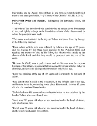 their midst, and he (Adam) blessed them all and foretold what should befall
them to the latest generation."—("History of the Church," Vol. III, p. 388.)
Patriarchal Order and Descent.—Respecting the patriarchal order, the
Lord says:
"The order of this priesthood was confirmed to be handed down from father
to son, and rightly belongs to the literal descendants of the chosen seed, to
whom the promises were made.
"This order was instituted in the days of Adam, and came down by lineage
in the following manner:
"From Adam to Seth, who was ordained by Adam at the age of 69 years,
and was blessed by him three years previous to his (Adam's) death, and
received the promise of God by his father, that his posterity should be the
chosen of the Lord, and that they should be preserved unto the end of the
earth.
"Because he (Seth) was a perfect man, and his likeness was the express
likeness of his father's, insomuch that he seemed to be like unto his father in
all things, and could be distinguished from him only by his age.
"Enos was ordained at the age of 134 years and four months by the hand of
Adam.
"God called upon Cainan in the wilderness, in the fortieth year of his age,
and he met Adam in journeying to the place Shedolamak. He was 87 years
old when he received his ordination.
"Mahalaleel was 496 years and seven days old when he was ordained by the
hand of Adam, who also blessed him.
"Jared was 200 years old when he was ordained under the hand of Adam,
who also blessed him.
"Enoch was 25 years old when he was ordained under the hand of Adam,
and he was 65 and Adam blessed him.
 
